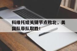 关于科维托娃关键节点败北，美国队带队取胜！的信息